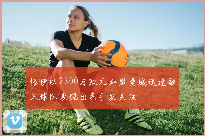 格伊以2300万欧元加盟曼城迅速融入球队表现出色引发关注