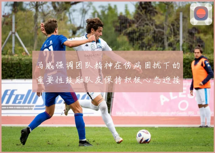 马威强调团队精神在伤病困扰下的重要性鼓励队友保持积极心态迎接挑战
