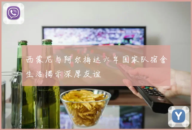 西蒙尼与阿尔梅达六年国家队宿舍生活揭示深厚友谊