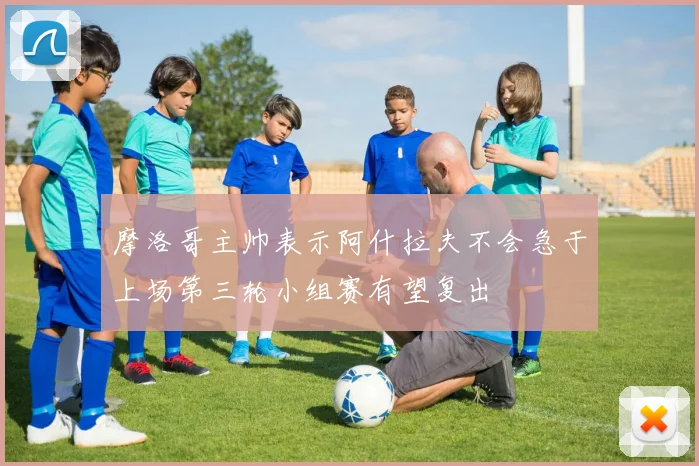 摩洛哥主帅表示阿什拉夫不会急于上场第三轮小组赛有望复出