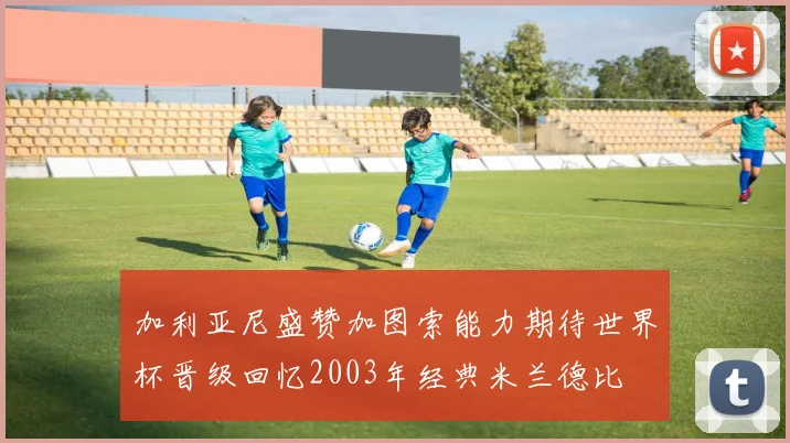 加利亚尼盛赞加图索能力期待世界杯晋级回忆2003年经典米兰德比