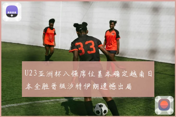 U23亚洲杯八强席位基本确定越南日本全胜晋级沙特伊朗遗憾出局