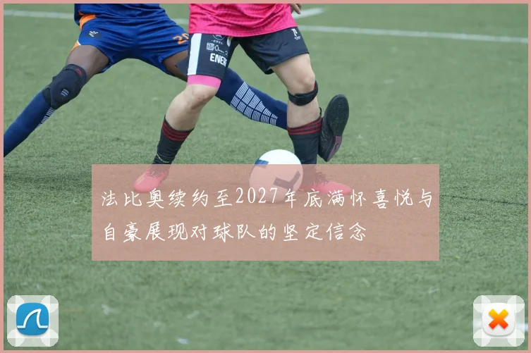 法比奥续约至2027年底满怀喜悦与自豪展现对球队的坚定信念
