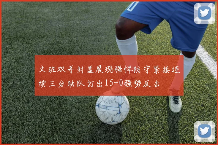 文班双手封盖展现强悍防守紧接连续三分助队打出15-0强势反击