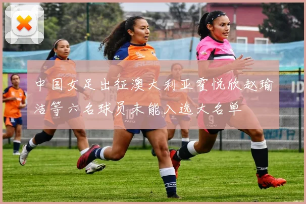 中国女足出征澳大利亚霍悦欣赵瑜洁等六名球员未能入选大名单