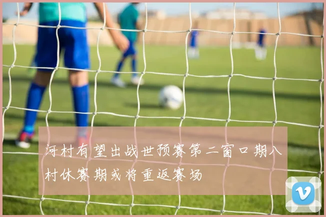 河村有望出战世预赛第二窗口期八村休赛期或将重返赛场