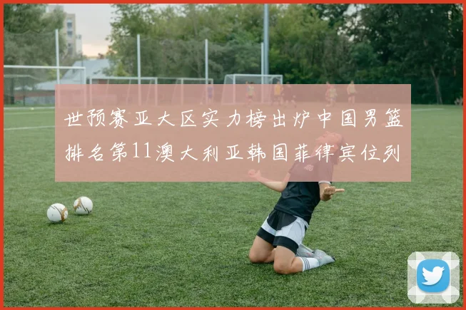 世预赛亚大区实力榜出炉中国男篮排名第11澳大利亚韩国菲律宾位列前三