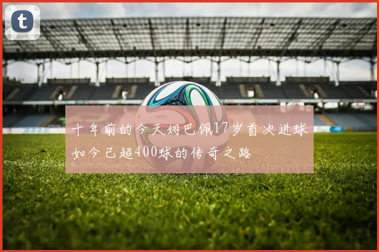 十年前的今天姆巴佩17岁首次进球如今已超400球的传奇之路