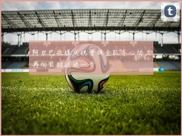 阿尔巴社媒庆祝晋级全队齐心协力再向目标迈进一步