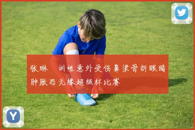 张琳芃训练意外受伤鼻梁骨折眼睛肿胀恐无缘超级杯比赛