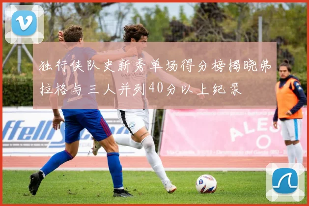 独行侠队史新秀单场得分榜揭晓弗拉格与三人并列40分以上纪录