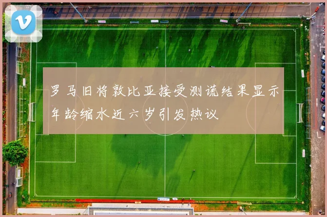 罗马旧将敦比亚接受测谎结果显示年龄缩水近六岁引发热议