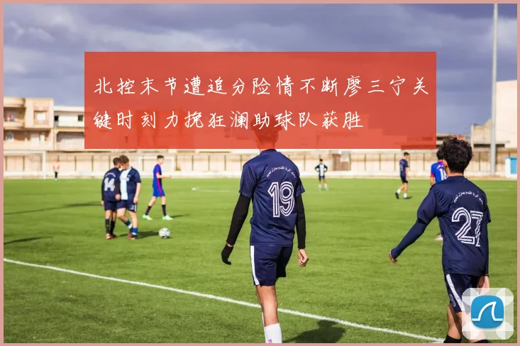 北控末节遭追分险情不断廖三宁关键时刻力挽狂澜助球队获胜