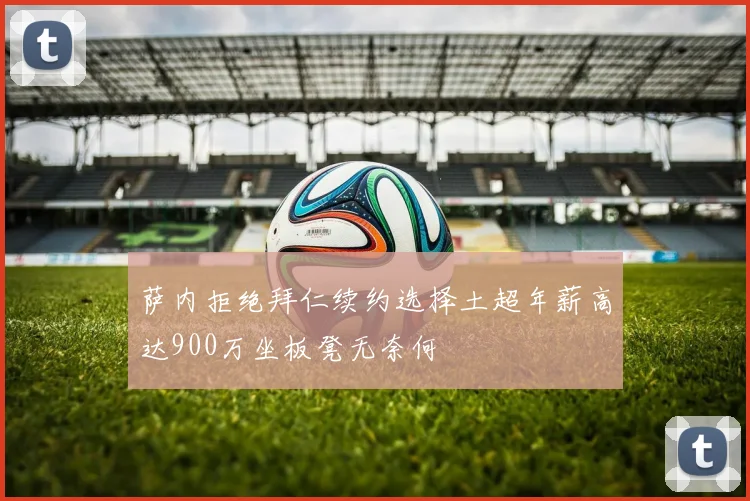 萨内拒绝拜仁续约选择土超年薪高达900万坐板凳无奈何