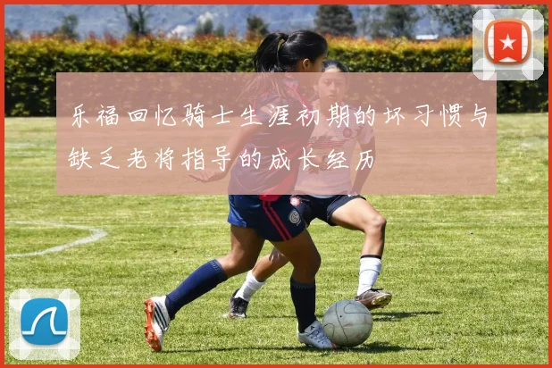 乐福回忆骑士生涯初期的坏习惯与缺乏老将指导的成长经历