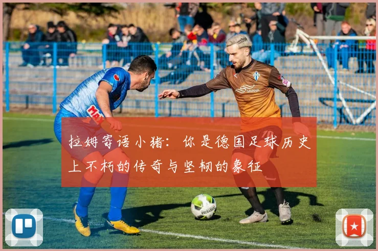 拉姆寄语小猪：你是德国足球历史上不朽的传奇与坚韧的象征