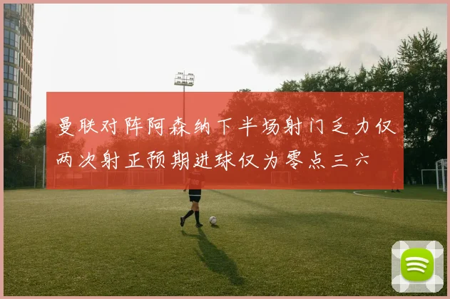曼联对阵阿森纳下半场射门乏力仅两次射正预期进球仅为零点三六