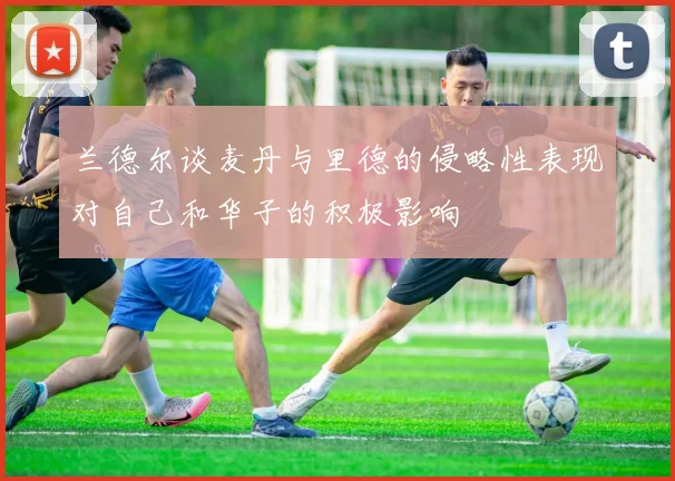 兰德尔谈麦丹与里德的侵略性表现对自己和华子的积极影响
