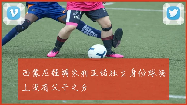 西蒙尼强调朱利亚诺独立身份球场上没有父子之分