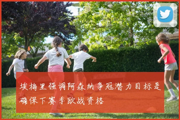 埃梅里强调阿森纳争冠潜力目标是确保下赛季欧战资格