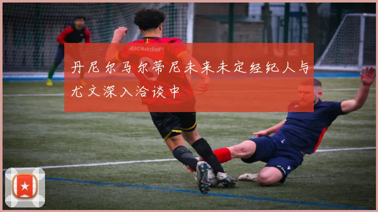 丹尼尔马尔蒂尼未来未定经纪人与尤文深入洽谈中