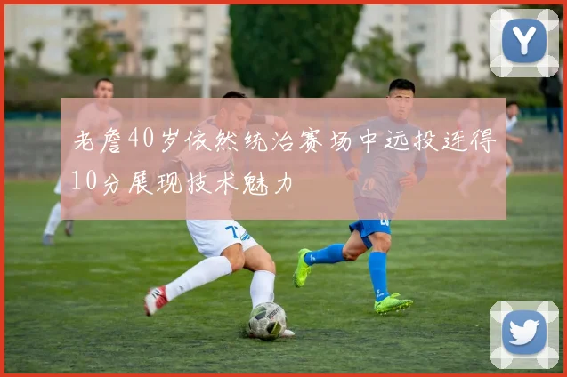 老詹40岁依然统治赛场中远投连得10分展现技术魅力
